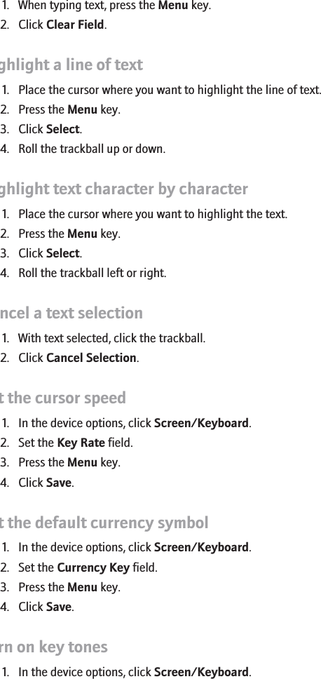 Clear a field1. When typing text, press the Menu key.2. Click Clear Field.Highlight a line of text1. Place the cursor where you want to highlight the line of text.2. Press the Menu key.3. Click Select.4. Roll the trackball up or down.Highlight text character by character1. Place the cursor where you want to highlight the text.2. Press the Menu key.3. Click Select.4. Roll the trackball left or right.Cancel a text selection1. With text selected, click the trackball.2. Click Cancel Selection.Set the cursor speed1. In the device options, click Screen/Keyboard.2. Set the Key Rate field.3. Press the Menu key.4. Click Save.Set the default currency symbol1. In the device options, click Screen/Keyboard.2. Set the Currency Key field.3. Press the Menu key.4. Click Save.Turn on key tones1. In the device options, click Screen/Keyboard.RIM Confidential - Internal Use Only.92