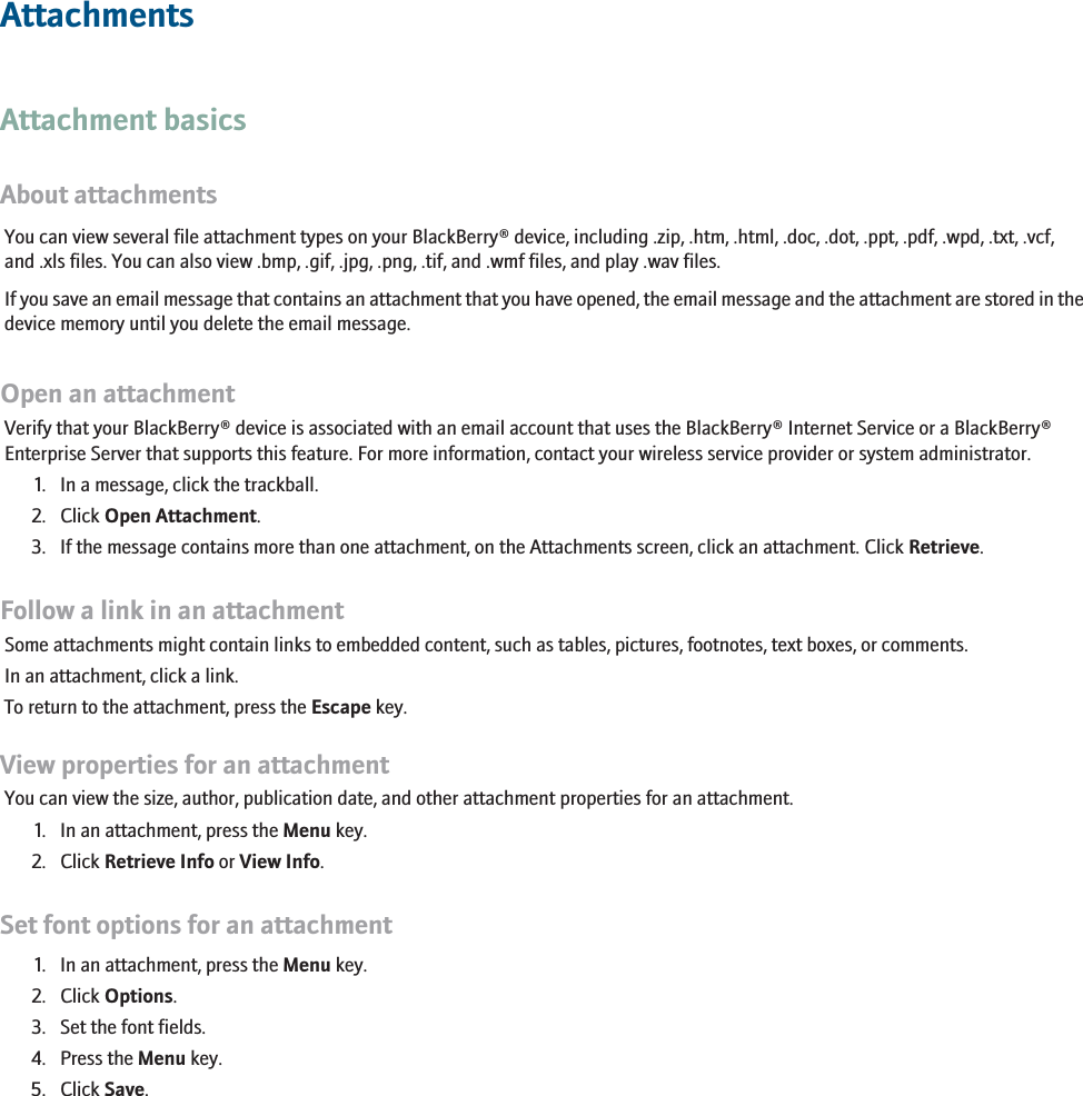 AttachmentsAttachment basicsAbout attachmentsYou can view several file attachment types on your BlackBerry® device, including .zip, .htm, .html, .doc, .dot, .ppt, .pdf, .wpd, .txt, .vcf,and .xls files. You can also view .bmp, .gif, .jpg, .png, .tif, and .wmf files, and play .wav files.If you save an email message that contains an attachment that you have opened, the email message and the attachment are stored in thedevice memory until you delete the email message.Open an attachmentVerify that your BlackBerry® device is associated with an email account that uses the BlackBerry® Internet Service or a BlackBerry®Enterprise Server that supports this feature. For more information, contact your wireless service provider or system administrator.1. In a message, click the trackball.2. Click Open Attachment.3. If the message contains more than one attachment, on the Attachments screen, click an attachment. Click Retrieve.Follow a link in an attachmentSome attachments might contain links to embedded content, such as tables, pictures, footnotes, text boxes, or comments.In an attachment, click a link.To return to the attachment, press the Escape key.View properties for an attachmentYou can view the size, author, publication date, and other attachment properties for an attachment.1. In an attachment, press the Menu key.2. Click Retrieve Info or View Info.Set font options for an attachment1. In an attachment, press the Menu key.2. Click Options.3. Set the font fields.4. Press the Menu key.5. Click Save.121