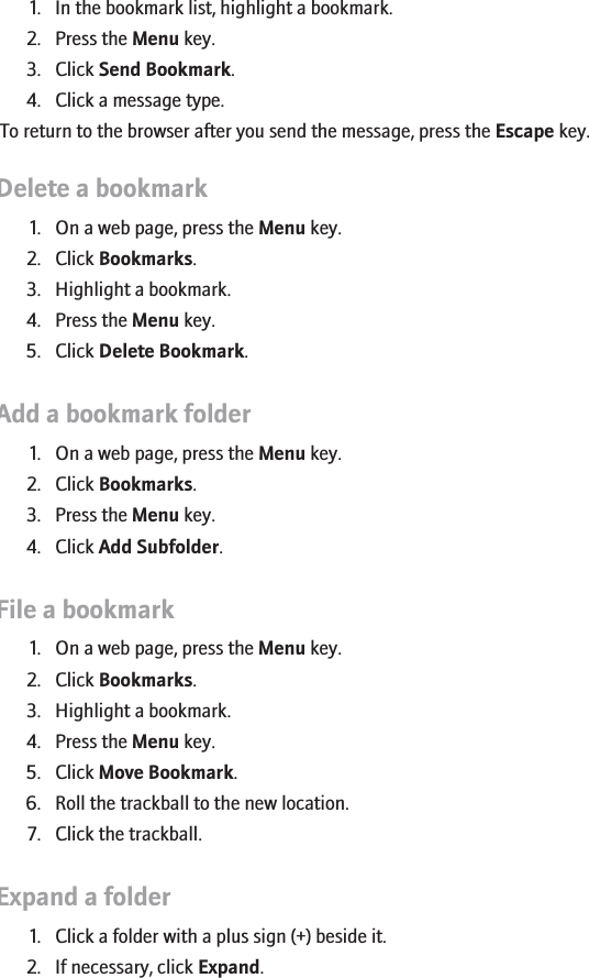 Forward a bookmark1. In the bookmark list, highlight a bookmark.2. Press the Menu key.3. Click Send Bookmark.4. Click a message type.To return to the browser after you send the message, press the Escape key.Delete a bookmark1. On a web page, press the Menu key.2. Click Bookmarks.3. Highlight a bookmark.4. Press the Menu key.5. Click Delete Bookmark.Add a bookmark folder1. On a web page, press the Menu key.2. Click Bookmarks.3. Press the Menu key.4. Click Add Subfolder.File a bookmark1. On a web page, press the Menu key.2. Click Bookmarks.3. Highlight a bookmark.4. Press the Menu key.5. Click Move Bookmark.6. Roll the trackball to the new location.7. Click the trackball.Expand a folder1. Click a folder with a plus sign (+) beside it.2. If necessary, click Expand.139