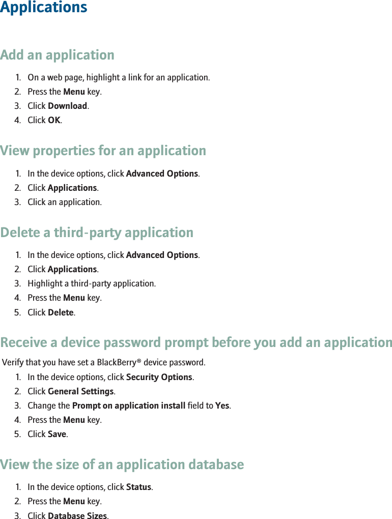 ApplicationsAdd an application1. On a web page, highlight a link for an application.2. Press the Menu key.3. Click Download.4. Click OK.View properties for an application1. In the device options, click Advanced Options.2. Click Applications.3. Click an application.Delete a third-party application1. In the device options, click Advanced Options.2. Click Applications.3. Highlight a third-party application.4. Press the Menu key.5. Click Delete.Receive a device password prompt before you add an applicationVerify that you have set a BlackBerry® device password.1. In the device options, click Security Options.2. Click General Settings.3. Change the Prompt on application install field to Yes.4. Press the Menu key.5. Click Save.View the size of an application database1. In the device options, click Status.2. Press the Menu key.3. Click Database Sizes.151