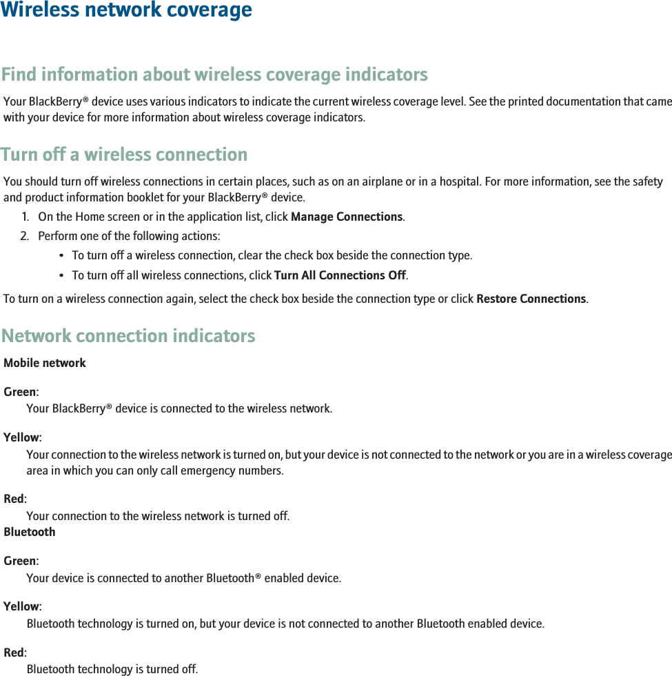 Wireless network coverageFind information about wireless coverage indicatorsYour BlackBerry® device uses various indicators to indicate the current wireless coverage level. See the printed documentation that camewith your device for more information about wireless coverage indicators.Turn off a wireless connectionYou should turn off wireless connections in certain places, such as on an airplane or in a hospital. For more information, see the safetyand product information booklet for your BlackBerry® device.1. On the Home screen or in the application list, click Manage Connections.2. Perform one of the following actions:• To turn off a wireless connection, clear the check box beside the connection type.• To turn off all wireless connections, click Turn All Connections Off.To turn on a wireless connection again, select the check box beside the connection type or click Restore Connections.Network connection indicatorsMobile networkGreen:Your BlackBerry® device is connected to the wireless network.Yellow:Your connection to the wireless network is turned on, but your device is not connected to the network or you are in a wireless coveragearea in which you can only call emergency numbers.Red:Your connection to the wireless network is turned off.BluetoothGreen:Your device is connected to another Bluetooth® enabled device.Yellow:Bluetooth technology is turned on, but your device is not connected to another Bluetooth enabled device.Red:Bluetooth technology is turned off.229