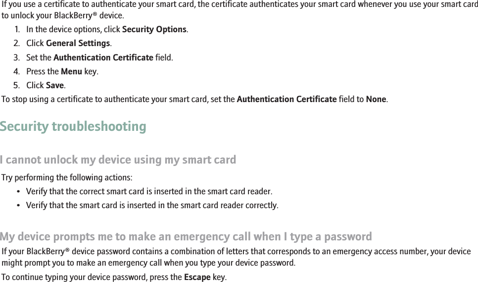 Use a certificate to authenticate your smart cardIf you use a certificate to authenticate your smart card, the certificate authenticates your smart card whenever you use your smart cardto unlock your BlackBerry® device.1. In the device options, click Security Options.2. Click General Settings.3. Set the Authentication Certificate field.4. Press the Menu key.5. Click Save.To stop using a certificate to authenticate your smart card, set the Authentication Certificate field to None.Security troubleshootingI cannot unlock my device using my smart cardTry performing the following actions:• Verify that the correct smart card is inserted in the smart card reader.• Verify that the smart card is inserted in the smart card reader correctly.My device prompts me to make an emergency call when I type a passwordIf your BlackBerry® device password contains a combination of letters that corresponds to an emergency access number, your devicemight prompt you to make an emergency call when you type your device password.To continue typing your device password, press the Escape key.248