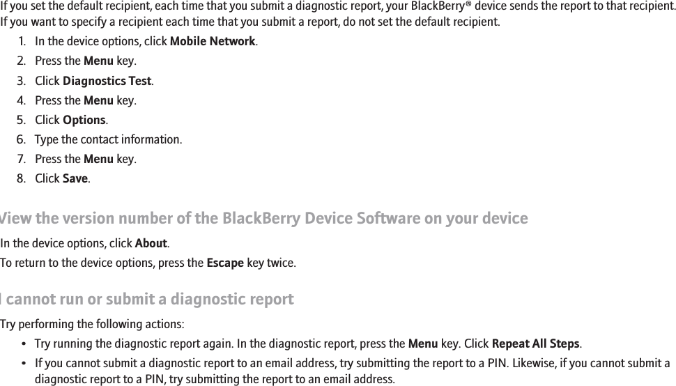 Set a default recipient for diagnostic reportsIf you set the default recipient, each time that you submit a diagnostic report, your BlackBerry® device sends the report to that recipient.If you want to specify a recipient each time that you submit a report, do not set the default recipient.1. In the device options, click Mobile Network.2. Press the Menu key.3. Click Diagnostics Test.4. Press the Menu key.5. Click Options.6. Type the contact information.7. Press the Menu key.8. Click Save.View the version number of the BlackBerry Device Software on your deviceIn the device options, click About.To return to the device options, press the Escape key twice.I cannot run or submit a diagnostic reportTry performing the following actions:• Try running the diagnostic report again. In the diagnostic report, press the Menu key. Click Repeat All Steps.• If you cannot submit a diagnostic report to an email address, try submitting the report to a PIN. Likewise, if you cannot submit adiagnostic report to a PIN, try submitting the report to an email address.272