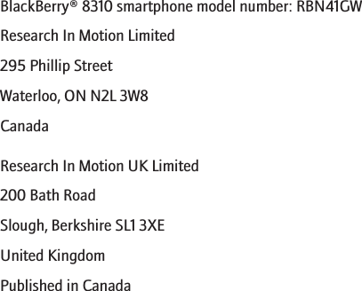 BlackBerry® 8310 smartphone model number: RBN41GWResearch In Motion Limited295 Phillip StreetWaterloo, ON N2L 3W8CanadaResearch In Motion UK Limited200 Bath RoadSlough, Berkshire SL1 3XEUnited KingdomPublished in Canada278