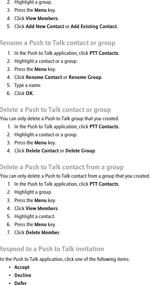2. Highlight a group.3. Press the Menu key.4. Click View Members.5. Click Add New Contact or Add Existing Contact.Rename a Push to Talk contact or group1. In the Push to Talk application, click PTT Contacts.2. Highlight a contact or a group.3. Press the Menu key.4. Click Rename Contact or Rename Group.5. Type a name.6. Click OK.Delete a Push to Talk contact or groupYou can only delete a Push to Talk group that you created.1. In the Push to Talk application, click PTT Contacts.2. Highlight a contact or a group.3. Press the Menu key.4. Click Delete Contact or Delete Group.Delete a Push to Talk contact from a groupYou can only delete a Push to Talk contact from a group that you created.1. In the Push to Talk application, click PTT Contacts.2. Highlight a group.3. Press the Menu key.4. Click View Members.5. Highlight a contact.6. Press the Menu key.7. Click Delete Member.Respond to a Push to Talk invitationIn the Push to Talk application, click one of the following items:•Accept•Decline•Defer48
