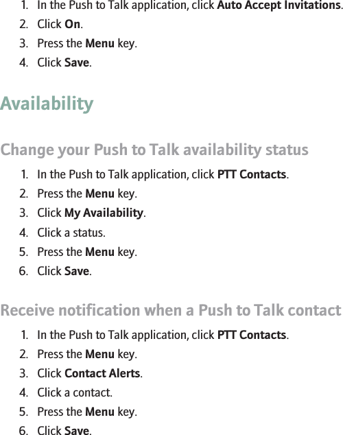 Accept all Push to Talk invitations automatically1. In the Push to Talk application, click Auto Accept Invitations.2. Click On.3. Press the Menu key.4. Click Save.AvailabilityChange your Push to Talk availability status1. In the Push to Talk application, click PTT Contacts.2. Press the Menu key.3. Click My Availability.4. Click a status.5. Press the Menu key.6. Click Save.Receive notification when a Push to Talk contact becomes available1. In the Push to Talk application, click PTT Contacts.2. Press the Menu key.3. Click Contact Alerts.4. Click a contact.5. Press the Menu key.6. Click Save.49