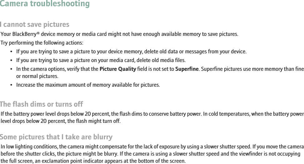Camera troubleshootingI cannot save picturesYour BlackBerry® device memory or media card might not have enough available memory to save pictures.Try performing the following actions:• If you are trying to save a picture to your device memory, delete old data or messages from your device.• If you are trying to save a picture on your media card, delete old media files.•In the camera options, verify that the Picture Quality field is not set to Superfine. Superfine pictures use more memory than fineor normal pictures.• Increase the maximum amount of memory available for pictures.The flash dims or turns offIf the battery power level drops below 20 percent, the flash dims to conserve battery power. In cold temperatures, when the battery powerlevel drops below 20 percent, the flash might turn off.Some pictures that I take are blurryIn low lighting conditions, the camera might compensate for the lack of exposure by using a slower shutter speed. If you move the camerabefore the shutter clicks, the picture might be blurry. If the camera is using a slower shutter speed and the viewfinder is not occupyingthe full screen, an exclamation point indicator appears at the bottom of the screen.54