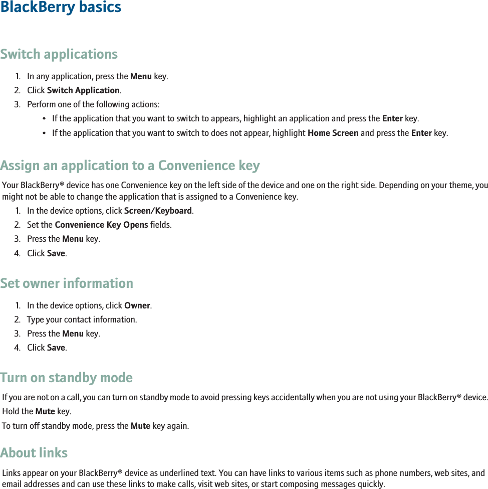 BlackBerry basicsSwitch applications1. In any application, press the Menu key.2. Click Switch Application.3. Perform one of the following actions:• If the application that you want to switch to appears, highlight an application and press the Enter key.• If the application that you want to switch to does not appear, highlight Home Screen and press the Enter key.Assign an application to a Convenience keyYour BlackBerry® device has one Convenience key on the left side of the device and one on the right side. Depending on your theme, youmight not be able to change the application that is assigned to a Convenience key.1. In the device options, click Screen/Keyboard.2. Set the Convenience Key Opens fields.3. Press the Menu key.4. Click Save.Set owner information1. In the device options, click Owner.2. Type your contact information.3. Press the Menu key.4. Click Save.Turn on standby modeIf you are not on a call, you can turn on standby mode to avoid pressing keys accidentally when you are not using your BlackBerry® device.Hold the Mute key.To turn off standby mode, press the Mute key again.About linksLinks appear on your BlackBerry® device as underlined text. You can have links to various items such as phone numbers, web sites, andemail addresses and can use these links to make calls, visit web sites, or start composing messages quickly.11