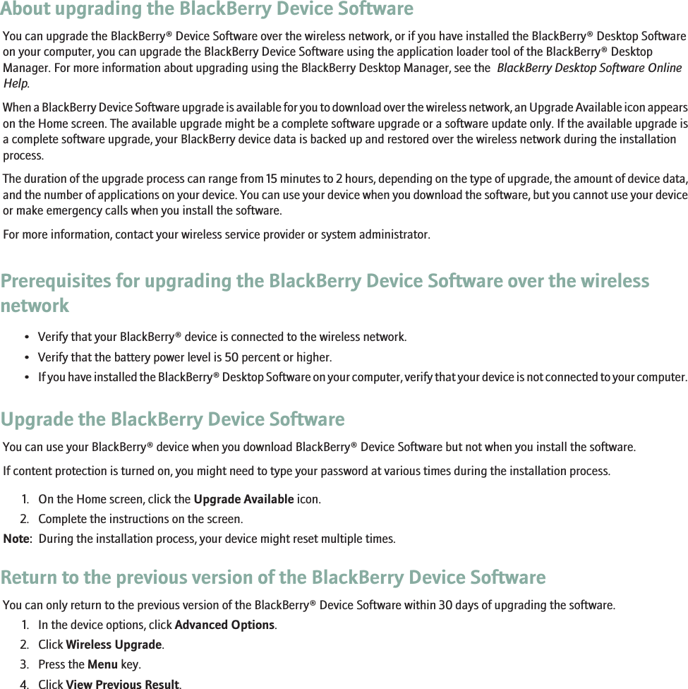 About upgrading the BlackBerry Device SoftwareYou can upgrade the BlackBerry® Device Software over the wireless network, or if you have installed the BlackBerry® Desktop Softwareon your computer, you can upgrade the BlackBerry Device Software using the application loader tool of the BlackBerry® DesktopManager. For more information about upgrading using the BlackBerry Desktop Manager, see the  BlackBerry Desktop Software OnlineHelp.When a BlackBerry Device Software upgrade is available for you to download over the wireless network, an Upgrade Available icon appearson the Home screen. The available upgrade might be a complete software upgrade or a software update only. If the available upgrade isa complete software upgrade, your BlackBerry device data is backed up and restored over the wireless network during the installationprocess.The duration of the upgrade process can range from 15 minutes to 2 hours, depending on the type of upgrade, the amount of device data,and the number of applications on your device. You can use your device when you download the software, but you cannot use your deviceor make emergency calls when you install the software.For more information, contact your wireless service provider or system administrator.Prerequisites for upgrading the BlackBerry Device Software over the wirelessnetwork• Verify that your BlackBerry® device is connected to the wireless network.• Verify that the battery power level is 50 percent or higher.•If you have installed the BlackBerry® Desktop Software on your computer, verify that your device is not connected to your computer.Upgrade the BlackBerry Device SoftwareYou can use your BlackBerry® device when you download BlackBerry® Device Software but not when you install the software.If content protection is turned on, you might need to type your password at various times during the installation process.1. On the Home screen, click the Upgrade Available icon.2. Complete the instructions on the screen.Note:  During the installation process, your device might reset multiple times.Return to the previous version of the BlackBerry Device SoftwareYou can only return to the previous version of the BlackBerry® Device Software within 30 days of upgrading the software.1. In the device options, click Advanced Options.2. Click Wireless Upgrade.3. Press the Menu key.4. Click View Previous Result.144