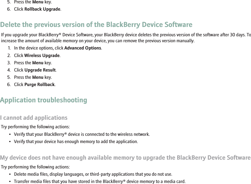 5. Press the Menu key.6. Click Rollback Upgrade.Delete the previous version of the BlackBerry Device SoftwareIf you upgrade your BlackBerry® Device Software, your BlackBerry device deletes the previous version of the software after 30 days. Toincrease the amount of available memory on your device, you can remove the previous version manually.1. In the device options, click Advanced Options.2. Click Wireless Upgrade.3. Press the Menu key.4. Click Upgrade Result.5. Press the Menu key.6. Click Purge Rollback.Application troubleshootingI cannot add applicationsTry performing the following actions:• Verify that your BlackBerry® device is connected to the wireless network.• Verify that your device has enough memory to add the application.My device does not have enough available memory to upgrade the BlackBerry Device SoftwareTry performing the following actions:• Delete media files, display languages, or third-party applications that you do not use.• Transfer media files that you have stored in the BlackBerry® device memory to a media card.145