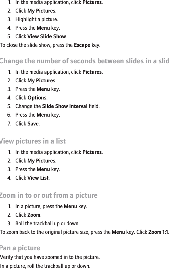 View pictures as a slide show1. In the media application, click Pictures.2. Click My Pictures.3. Highlight a picture.4. Press the Menu key.5. Click View Slide Show.To close the slide show, press the Escape key.Change the number of seconds between slides in a slide show1. In the media application, click Pictures.2. Click My Pictures.3. Press the Menu key.4. Click Options.5. Change the Slide Show Interval field.6. Press the Menu key.7. Click Save.View pictures in a list1. In the media application, click Pictures.2. Click My Pictures.3. Press the Menu key.4. Click View List.Zoom in to or out from a picture1. In a picture, press the Menu key.2. Click Zoom.3. Roll the trackball up or down.To zoom back to the original picture size, press the Menu key. Click Zoom 1:1.Pan a pictureVerify that you have zoomed in to the picture.In a picture, roll the trackball up or down.154