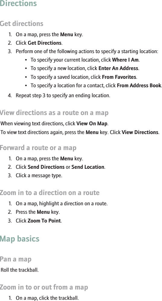 DirectionsGet directions1. On a map, press the Menu key.2. Click Get Directions.3. Perform one of the following actions to specify a starting location:• To specify your current location, click Where I Am.• To specify a new location, click Enter An Address.• To specify a saved location, click From Favorites.• To specify a location for a contact, click From Address Book.4. Repeat step 3 to specify an ending location.View directions as a route on a mapWhen viewing text directions, click View On Map.To view text directions again, press the Menu key. Click View Directions.Forward a route or a map1. On a map, press the Menu key.2. Click Send Directions or Send Location.3. Click a message type.Zoom in to a direction on a route1. On a map, highlight a direction on a route.2. Press the Menu key.3. Click Zoom To Point.Map basicsPan a mapRoll the trackball.Zoom in to or out from a map1. On a map, click the trackball.160