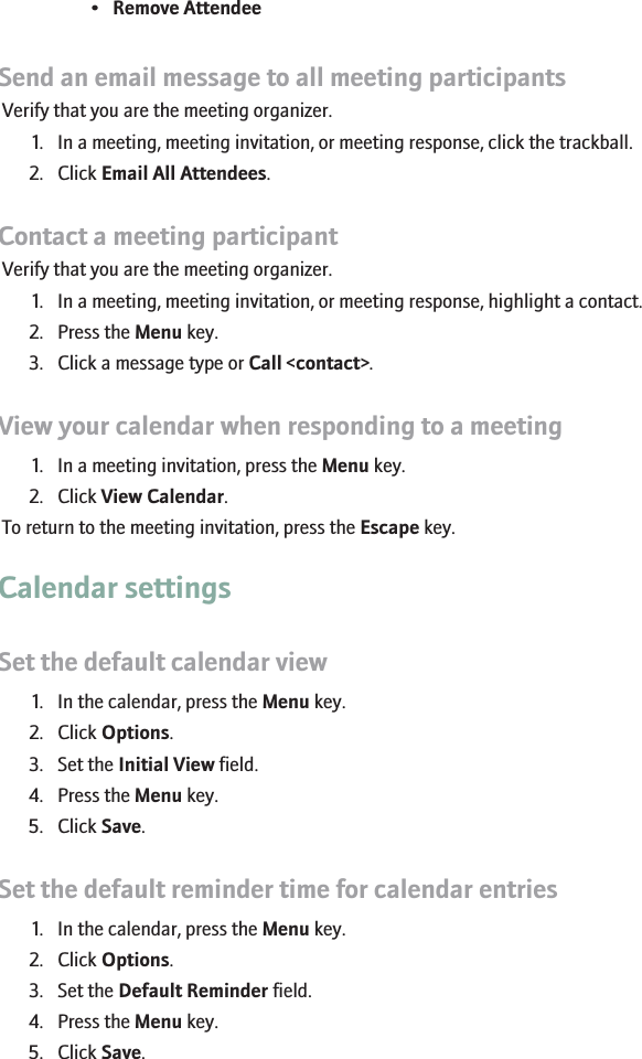 •Remove AttendeeSend an email message to all meeting participantsVerify that you are the meeting organizer.1. In a meeting, meeting invitation, or meeting response, click the trackball.2. Click Email All Attendees.Contact a meeting participantVerify that you are the meeting organizer.1. In a meeting, meeting invitation, or meeting response, highlight a contact.2. Press the Menu key.3. Click a message type or Call &lt;contact&gt;.View your calendar when responding to a meeting1. In a meeting invitation, press the Menu key.2. Click View Calendar.To return to the meeting invitation, press the Escape key.Calendar settingsSet the default calendar view1. In the calendar, press the Menu key.2. Click Options.3. Set the Initial View field.4. Press the Menu key.5. Click Save.Set the default reminder time for calendar entries1. In the calendar, press the Menu key.2. Click Options.3. Set the Default Reminder field.4. Press the Menu key.5. Click Save.178