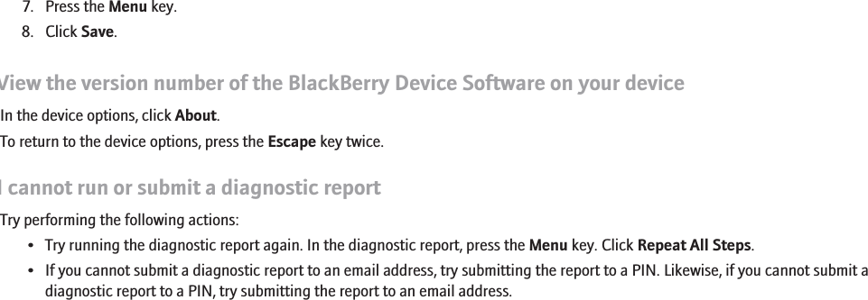 7. Press the Menu key.8. Click Save.View the version number of the BlackBerry Device Software on your deviceIn the device options, click About.To return to the device options, press the Escape key twice.I cannot run or submit a diagnostic reportTry performing the following actions:• Try running the diagnostic report again. In the diagnostic report, press the Menu key. Click Repeat All Steps.• If you cannot submit a diagnostic report to an email address, try submitting the report to a PIN. Likewise, if you cannot submit adiagnostic report to a PIN, try submitting the report to an email address.266