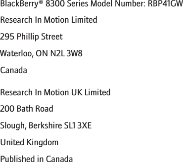 BlackBerry® 8300 Series Model Number: RBP41GWResearch In Motion Limited295 Phillip StreetWaterloo, ON N2L 3W8CanadaResearch In Motion UK Limited200 Bath RoadSlough, Berkshire SL1 3XEUnited KingdomPublished in Canada270