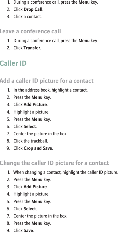Disconnect a contact from a conference call1. During a conference call, press the Menu key.2. Click Drop Call.3. Click a contact.Leave a conference call1. During a conference call, press the Menu key.2. Click Transfer.Caller IDAdd a caller ID picture for a contact1. In the address book, highlight a contact.2. Press the Menu key.3. Click Add Picture.4. Highlight a picture.5. Press the Menu key.6. Click Select.7. Center the picture in the box.8. Click the trackball.9. Click Crop and Save.Change the caller ID picture for a contact1. When changing a contact, highlight the caller ID picture.2. Press the Menu key.3. Click Add Picture.4. Highlight a picture.5. Press the Menu key.6. Click Select.7. Center the picture in the box.8. Press the Menu key.9. Click Save.26