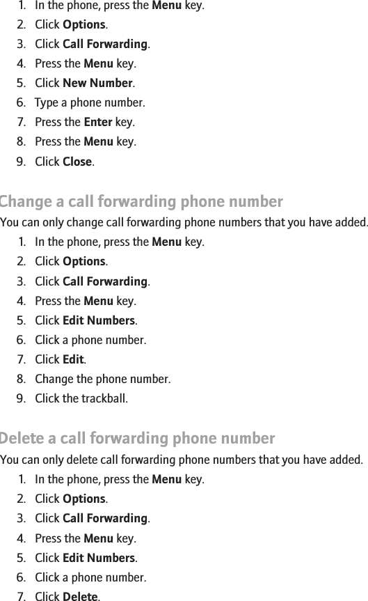 Add a call forwarding phone number1. In the phone, press the Menu key.2. Click Options.3. Click Call Forwarding.4. Press the Menu key.5. Click New Number.6. Type a phone number.7. Press the Enter key.8. Press the Menu key.9. Click Close.Change a call forwarding phone numberYou can only change call forwarding phone numbers that you have added.1. In the phone, press the Menu key.2. Click Options.3. Click Call Forwarding.4. Press the Menu key.5. Click Edit Numbers.6. Click a phone number.7. Click Edit.8. Change the phone number.9. Click the trackball.Delete a call forwarding phone numberYou can only delete call forwarding phone numbers that you have added.1. In the phone, press the Menu key.2. Click Options.3. Click Call Forwarding.4. Press the Menu key.5. Click Edit Numbers.6. Click a phone number.7. Click Delete.30