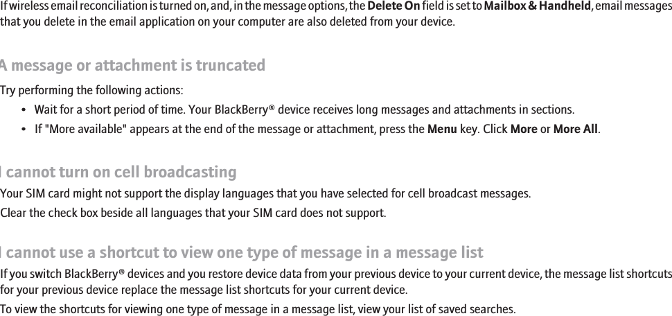 If wireless email reconciliation is turned on, and, in the message options, the Delete On field is set to Mailbox &amp; Handheld, email messagesthat you delete in the email application on your computer are also deleted from your device.A message or attachment is truncatedTry performing the following actions:• Wait for a short period of time. Your BlackBerry® device receives long messages and attachments in sections.• If &quot;More available&quot; appears at the end of the message or attachment, press the Menu key. Click More or More All.I cannot turn on cell broadcastingYour SIM card might not support the display languages that you have selected for cell broadcast messages.Clear the check box beside all languages that your SIM card does not support.I cannot use a shortcut to view one type of message in a message listIf you switch BlackBerry® devices and you restore device data from your previous device to your current device, the message list shortcutsfor your previous device replace the message list shortcuts for your current device.To view the shortcuts for viewing one type of message in a message list, view your list of saved searches.85