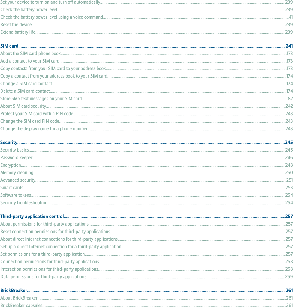 Set your device to turn on and turn off automatically............................................................................................................................................................................239Check the battery power level....................................................................................................................................................................................................................239Check the battery power level using a voice command............................................................................................................................................................................41Reset the device...........................................................................................................................................................................................................................................239Extend battery life........................................................................................................................................................................................................................................239SIM card...............................................................................................................................................................................................................................................241About the SIM card phone book..................................................................................................................................................................................................................173Add a contact to your SIM card ..................................................................................................................................................................................................................173Copy contacts from your SIM card to your address book........................................................................................................................................................................173Copy a contact from your address book to your SIM card......................................................................................................................................................................174Change a SIM card contact..........................................................................................................................................................................................................................174Delete a SIM card contact............................................................................................................................................................................................................................174Store SMS text messages on your SIM card...............................................................................................................................................................................................82About SIM card security..............................................................................................................................................................................................................................242Protect your SIM card with a PIN code.....................................................................................................................................................................................................243Change the SIM card PIN code..................................................................................................................................................................................................................243Change the display name for a phone number........................................................................................................................................................................................243Security...............................................................................................................................................................................................................................................245Security basics..............................................................................................................................................................................................................................................245Password keeper..........................................................................................................................................................................................................................................246Encryption......................................................................................................................................................................................................................................................248Memory cleaning..........................................................................................................................................................................................................................................250Advanced security.........................................................................................................................................................................................................................................251Smart cards....................................................................................................................................................................................................................................................253Software tokens............................................................................................................................................................................................................................................254Security troubleshooting.............................................................................................................................................................................................................................254Third-party application control......................................................................................................................................................................................................257About permissions for third-party applications.......................................................................................................................................................................................257Reset connection permissions for third-party applications ..................................................................................................................................................................257About direct Internet connections for third-party applications............................................................................................................................................................257Set up a direct Internet connection for a third-party application........................................................................................................................................................257Set permissions for a third-party application..........................................................................................................................................................................................257Connection permissions for third-party applications.............................................................................................................................................................................258Interaction permissions for third-party applications..............................................................................................................................................................................258Data permissions for third-party applications........................................................................................................................................................................................259BrickBreaker.......................................................................................................................................................................................................................................261About BrickBreaker.......................................................................................................................................................................................................................................261BrickBreaker capsules..................................................................................................................................................................................................................................261