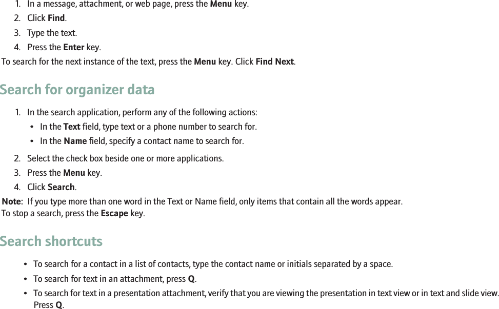 1. In a message, attachment, or web page, press the Menu key.2. Click Find.3. Type the text.4. Press the Enter key.To search for the next instance of the text, press the Menu key. Click Find Next.Search for organizer data1. In the search application, perform any of the following actions:• In the Text field, type text or a phone number to search for.• In the Name field, specify a contact name to search for.2. Select the check box beside one or more applications.3. Press the Menu key.4. Click Search.Note:  If you type more than one word in the Text or Name field, only items that contain all the words appear.To stop a search, press the Escape key.Search shortcuts• To search for a contact in a list of contacts, type the contact name or initials separated by a space.• To search for text in an attachment, press Q.•To search for text in a presentation attachment, verify that you are viewing the presentation in text view or in text and slide view.Press Q.113