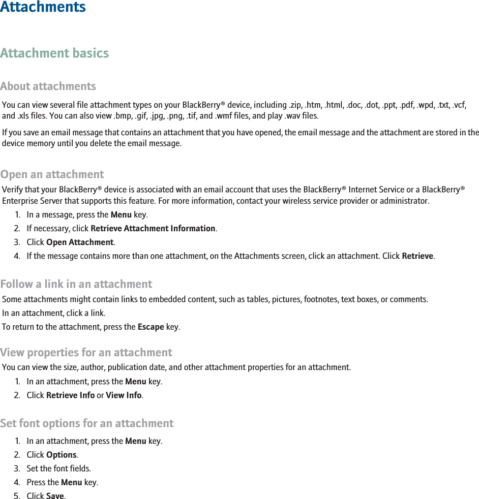 AttachmentsAttachment basicsAbout attachmentsYou can view several file attachment types on your BlackBerry® device, including .zip, .htm, .html, .doc, .dot, .ppt, .pdf, .wpd, .txt, .vcf,and .xls files. You can also view .bmp, .gif, .jpg, .png, .tif, and .wmf files, and play .wav files.If you save an email message that contains an attachment that you have opened, the email message and the attachment are stored in thedevice memory until you delete the email message.Open an attachmentVerify that your BlackBerry® device is associated with an email account that uses the BlackBerry® Internet Service or a BlackBerry®Enterprise Server that supports this feature. For more information, contact your wireless service provider or administrator.1. In a message, press the Menu key.2. If necessary, click Retrieve Attachment Information.3. Click Open Attachment.4. If the message contains more than one attachment, on the Attachments screen, click an attachment. Click Retrieve.Follow a link in an attachmentSome attachments might contain links to embedded content, such as tables, pictures, footnotes, text boxes, or comments.In an attachment, click a link.To return to the attachment, press the Escape key.View properties for an attachmentYou can view the size, author, publication date, and other attachment properties for an attachment.1. In an attachment, press the Menu key.2. Click Retrieve Info or View Info.Set font options for an attachment1. In an attachment, press the Menu key.2. Click Options.3. Set the font fields.4. Press the Menu key.5. Click Save.115