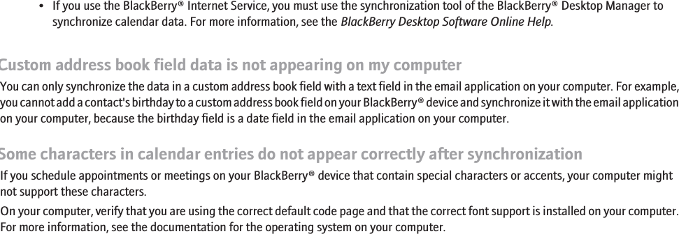 • If you use the BlackBerry® Internet Service, you must use the synchronization tool of the BlackBerry® Desktop Manager tosynchronize calendar data. For more information, see the BlackBerry Desktop Software Online Help.Custom address book field data is not appearing on my computerYou can only synchronize the data in a custom address book field with a text field in the email application on your computer. For example,you cannot add a contact&apos;s birthday to a custom address book field on your BlackBerry® device and synchronize it with the email applicationon your computer, because the birthday field is a date field in the email application on your computer.Some characters in calendar entries do not appear correctly after synchronizationIf you schedule appointments or meetings on your BlackBerry® device that contain special characters or accents, your computer mightnot support these characters.On your computer, verify that you are using the correct default code page and that the correct font support is installed on your computer.For more information, see the documentation for the operating system on your computer.125