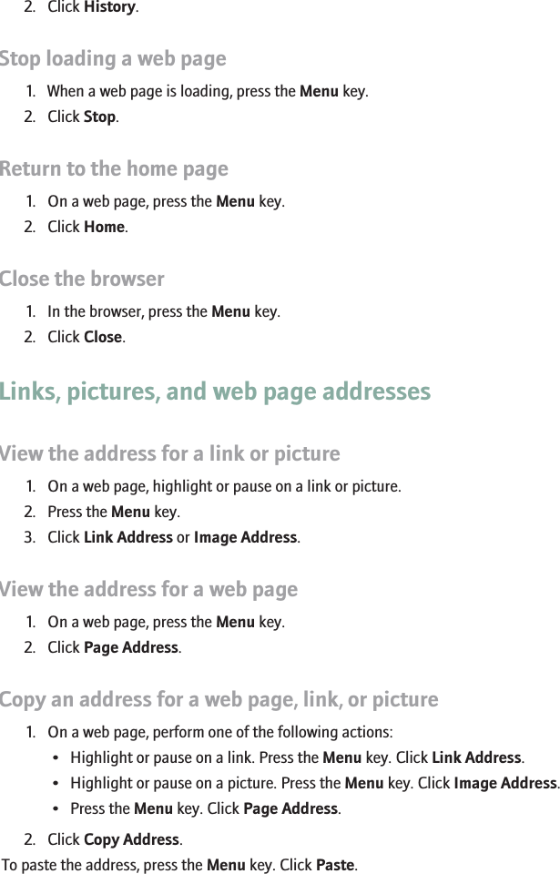 2. Click History.Stop loading a web page1. When a web page is loading, press the Menu key.2. Click Stop.Return to the home page1. On a web page, press the Menu key.2. Click Home.Close the browser1. In the browser, press the Menu key.2. Click Close.Links, pictures, and web page addressesView the address for a link or picture1. On a web page, highlight or pause on a link or picture.2. Press the Menu key.3. Click Link Address or Image Address.View the address for a web page1. On a web page, press the Menu key.2. Click Page Address.Copy an address for a web page, link, or picture1. On a web page, perform one of the following actions:• Highlight or pause on a link. Press the Menu key. Click Link Address.• Highlight or pause on a picture. Press the Menu key. Click Image Address.• Press the Menu key. Click Page Address.2. Click Copy Address.To paste the address, press the Menu key. Click Paste.129