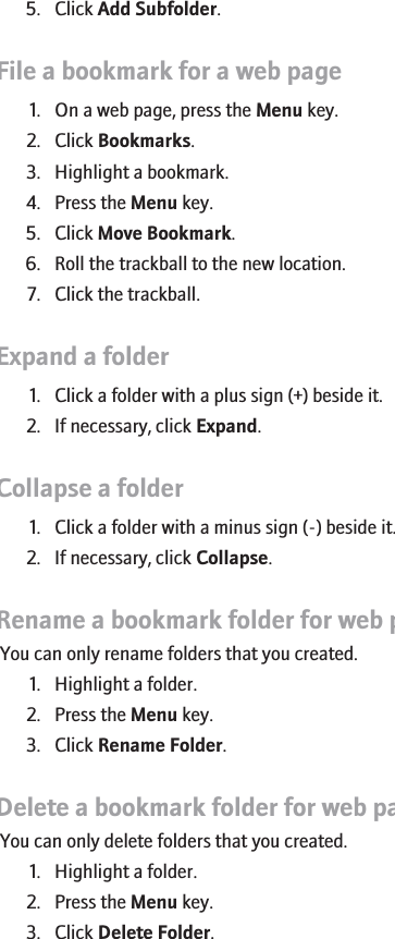 5. Click Add Subfolder.File a bookmark for a web page1. On a web page, press the Menu key.2. Click Bookmarks.3. Highlight a bookmark.4. Press the Menu key.5. Click Move Bookmark.6. Roll the trackball to the new location.7. Click the trackball.Expand a folder1. Click a folder with a plus sign (+) beside it.2. If necessary, click Expand.Collapse a folder1. Click a folder with a minus sign (-) beside it.2. If necessary, click Collapse.Rename a bookmark folder for web pagesYou can only rename folders that you created.1. Highlight a folder.2. Press the Menu key.3. Click Rename Folder.Delete a bookmark folder for web pagesYou can only delete folders that you created.1. Highlight a folder.2. Press the Menu key.3. Click Delete Folder.133