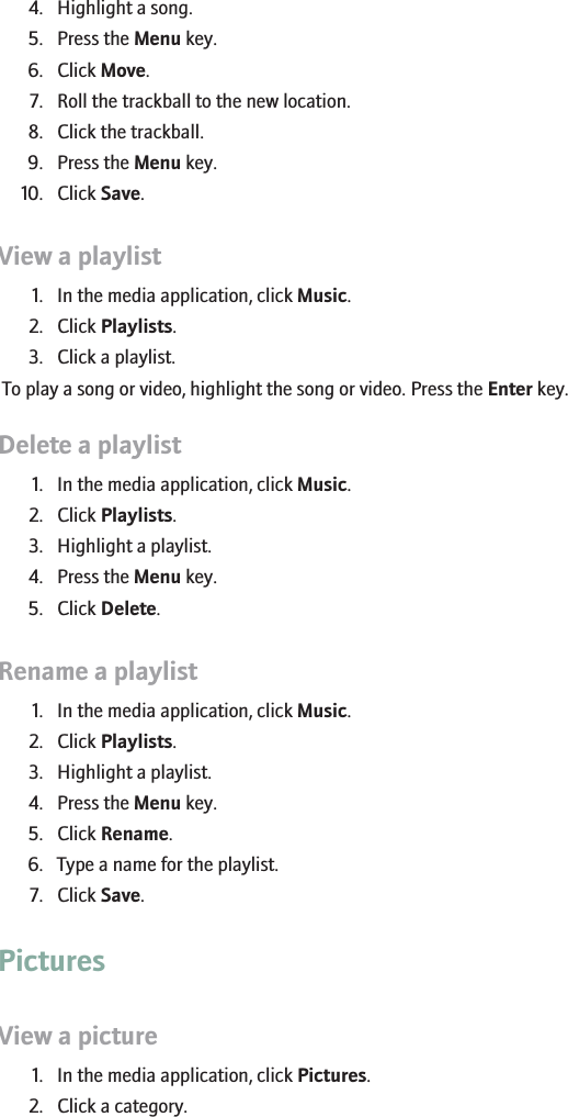 4. Highlight a song.5. Press the Menu key.6. Click Move.7. Roll the trackball to the new location.8. Click the trackball.9. Press the Menu key.10. Click Save.View a playlist1. In the media application, click Music.2. Click Playlists.3. Click a playlist.To play a song or video, highlight the song or video. Press the Enter key.Delete a playlist1. In the media application, click Music.2. Click Playlists.3. Highlight a playlist.4. Press the Menu key.5. Click Delete.Rename a playlist1. In the media application, click Music.2. Click Playlists.3. Highlight a playlist.4. Press the Menu key.5. Click Rename.6. Type a name for the playlist.7. Click Save.PicturesView a picture1. In the media application, click Pictures.2. Click a category.153