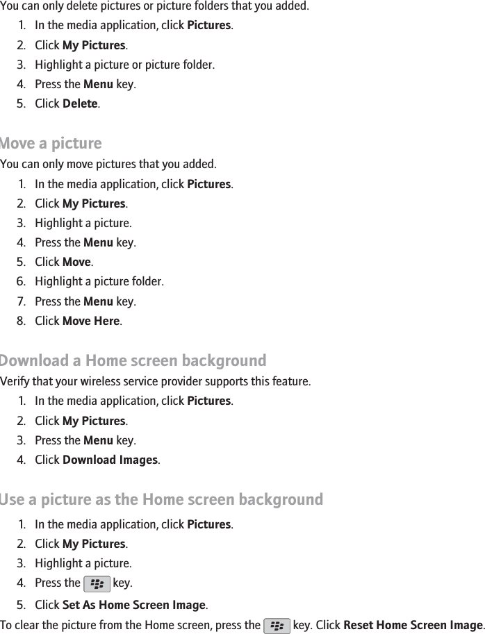 Delete a picture or picture folderYou can only delete pictures or picture folders that you added.1. In the media application, click Pictures.2. Click My Pictures.3. Highlight a picture or picture folder.4. Press the Menu key.5. Click Delete.Move a pictureYou can only move pictures that you added.1. In the media application, click Pictures.2. Click My Pictures.3. Highlight a picture.4. Press the Menu key.5. Click Move.6. Highlight a picture folder.7. Press the Menu key.8. Click Move Here.Download a Home screen backgroundVerify that your wireless service provider supports this feature.1. In the media application, click Pictures.2. Click My Pictures.3. Press the Menu key.4. Click Download Images.Use a picture as the Home screen background1. In the media application, click Pictures.2. Click My Pictures.3. Highlight a picture.4. Press the   key.5. Click Set As Home Screen Image.To clear the picture from the Home screen, press the   key. Click Reset Home Screen Image.155