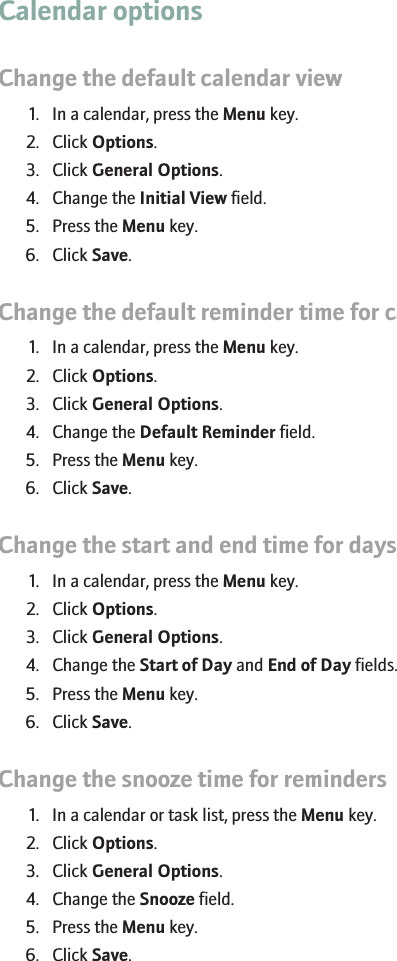 Calendar optionsChange the default calendar view1. In a calendar, press the Menu key.2. Click Options.3. Click General Options.4. Change the Initial View field.5. Press the Menu key.6. Click Save.Change the default reminder time for calendar entries1. In a calendar, press the Menu key.2. Click Options.3. Click General Options.4. Change the Default Reminder field.5. Press the Menu key.6. Click Save.Change the start and end time for days1. In a calendar, press the Menu key.2. Click Options.3. Click General Options.4. Change the Start of Day and End of Day fields.5. Press the Menu key.6. Click Save.Change the snooze time for reminders1. In a calendar or task list, press the Menu key.2. Click Options.3. Click General Options.4. Change the Snooze field.5. Press the Menu key.6. Click Save.181
