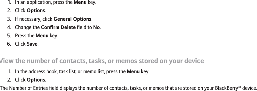 1. In an application, press the Menu key.2. Click Options.3. If necessary, click General Options.4. Change the Confirm Delete field to No.5. Press the Menu key.6. Click Save.View the number of contacts, tasks, or memos stored on your device1. In the address book, task list, or memo list, press the Menu key.2. Click Options.The Number of Entries field displays the number of contacts, tasks, or memos that are stored on your BlackBerry® device.191
