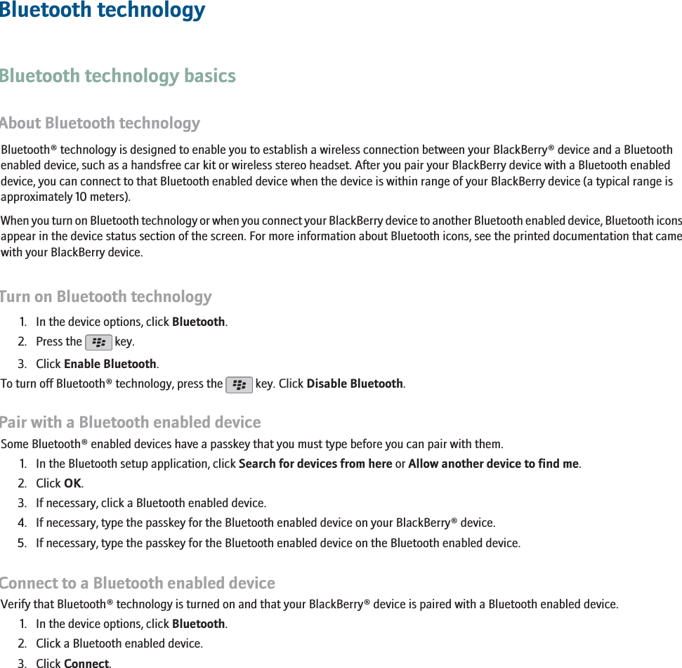 Bluetooth technologyBluetooth technology basicsAbout Bluetooth technologyBluetooth® technology is designed to enable you to establish a wireless connection between your BlackBerry® device and a Bluetoothenabled device, such as a handsfree car kit or wireless stereo headset. After you pair your BlackBerry device with a Bluetooth enableddevice, you can connect to that Bluetooth enabled device when the device is within range of your BlackBerry device (a typical range isapproximately 10 meters).When you turn on Bluetooth technology or when you connect your BlackBerry device to another Bluetooth enabled device, Bluetooth iconsappear in the device status section of the screen. For more information about Bluetooth icons, see the printed documentation that camewith your BlackBerry device.Turn on Bluetooth technology1. In the device options, click Bluetooth.2. Press the   key.3. Click Enable Bluetooth.To turn off Bluetooth® technology, press the   key. Click Disable Bluetooth.Pair with a Bluetooth enabled deviceSome Bluetooth® enabled devices have a passkey that you must type before you can pair with them.1. In the Bluetooth setup application, click Search for devices from here or Allow another device to find me.2. Click OK.3. If necessary, click a Bluetooth enabled device.4. If necessary, type the passkey for the Bluetooth enabled device on your BlackBerry® device.5. If necessary, type the passkey for the Bluetooth enabled device on the Bluetooth enabled device.Connect to a Bluetooth enabled deviceVerify that Bluetooth® technology is turned on and that your BlackBerry® device is paired with a Bluetooth enabled device.1. In the device options, click Bluetooth.2. Click a Bluetooth enabled device.3. Click Connect.201