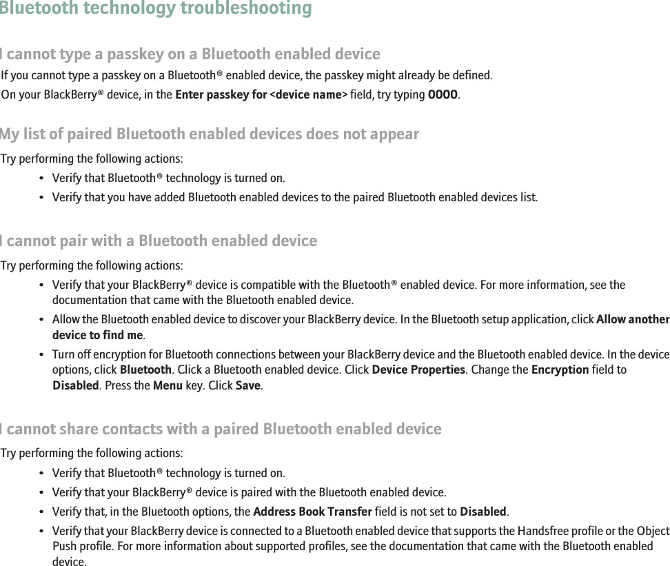 Bluetooth technology troubleshootingI cannot type a passkey on a Bluetooth enabled deviceIf you cannot type a passkey on a Bluetooth® enabled device, the passkey might already be defined.On your BlackBerry® device, in the Enter passkey for &lt;device name&gt; field, try typing 0000.My list of paired Bluetooth enabled devices does not appearTry performing the following actions:• Verify that Bluetooth® technology is turned on.• Verify that you have added Bluetooth enabled devices to the paired Bluetooth enabled devices list.I cannot pair with a Bluetooth enabled deviceTry performing the following actions:• Verify that your BlackBerry® device is compatible with the Bluetooth® enabled device. For more information, see thedocumentation that came with the Bluetooth enabled device.•Allow the Bluetooth enabled device to discover your BlackBerry device. In the Bluetooth setup application, click Allow anotherdevice to find me.•Turn off encryption for Bluetooth connections between your BlackBerry device and the Bluetooth enabled device. In the deviceoptions, click Bluetooth. Click a Bluetooth enabled device. Click Device Properties. Change the Encryption field toDisabled. Press the Menu key. Click Save.I cannot share contacts with a paired Bluetooth enabled deviceTry performing the following actions:• Verify that Bluetooth® technology is turned on.• Verify that your BlackBerry® device is paired with the Bluetooth enabled device.• Verify that, in the Bluetooth options, the Address Book Transfer field is not set to Disabled.•Verify that your BlackBerry device is connected to a Bluetooth enabled device that supports the Handsfree profile or the ObjectPush profile. For more information about supported profiles, see the documentation that came with the Bluetooth enableddevice.205