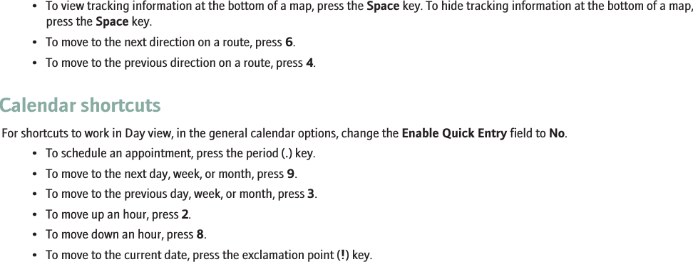 • To view tracking information at the bottom of a map, press the Space key. To hide tracking information at the bottom of a map,press the Space key.• To move to the next direction on a route, press 6.• To move to the previous direction on a route, press 4.Calendar shortcutsFor shortcuts to work in Day view, in the general calendar options, change the Enable Quick Entry field to No.• To schedule an appointment, press the period (.) key.• To move to the next day, week, or month, press 9.• To move to the previous day, week, or month, press 3.• To move up an hour, press 2.• To move down an hour, press 8.• To move to the current date, press the exclamation point (!) key.19