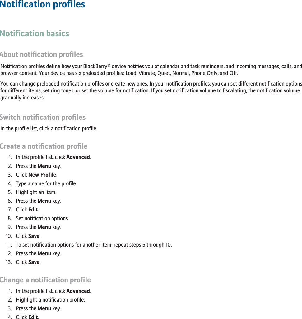 Notification profilesNotification basicsAbout notification profilesNotification profiles define how your BlackBerry® device notifies you of calendar and task reminders, and incoming messages, calls, andbrowser content. Your device has six preloaded profiles: Loud, Vibrate, Quiet, Normal, Phone Only, and Off.You can change preloaded notification profiles or create new ones. In your notification profiles, you can set different notification optionsfor different items, set ring tones, or set the volume for notification. If you set notification volume to Escalating, the notification volumegradually increases.Switch notification profilesIn the profile list, click a notification profile.Create a notification profile1. In the profile list, click Advanced.2. Press the Menu key.3. Click New Profile.4. Type a name for the profile.5. Highlight an item.6. Press the Menu key.7. Click Edit.8. Set notification options.9. Press the Menu key.10. Click Save.11. To set notification options for another item, repeat steps 5 through 10.12. Press the Menu key.13. Click Save.Change a notification profile1. In the profile list, click Advanced.2. Highlight a notification profile.3. Press the Menu key.4. Click Edit.209