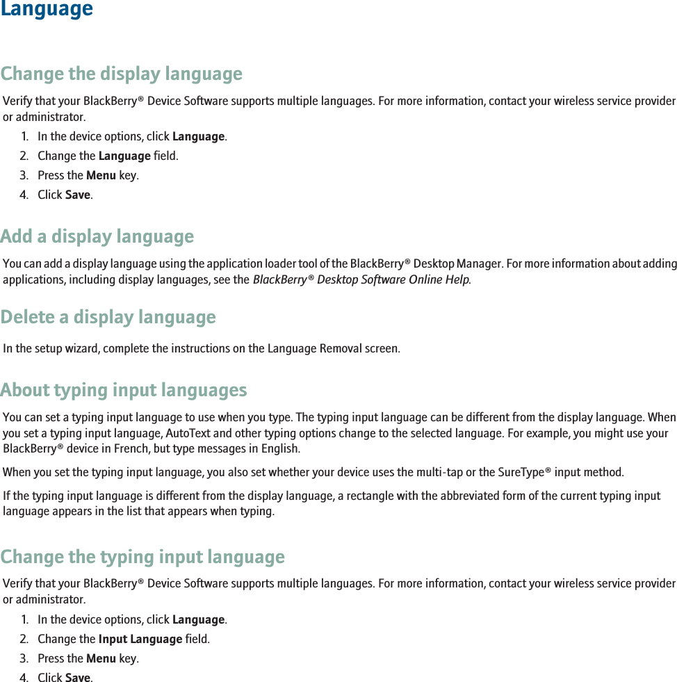LanguageChange the display languageVerify that your BlackBerry® Device Software supports multiple languages. For more information, contact your wireless service provideror administrator.1. In the device options, click Language.2. Change the Language field.3. Press the Menu key.4. Click Save.Add a display languageYou can add a display language using the application loader tool of the BlackBerry® Desktop Manager. For more information about addingapplications, including display languages, see the BlackBerry® Desktop Software Online Help.Delete a display languageIn the setup wizard, complete the instructions on the Language Removal screen.About typing input languagesYou can set a typing input language to use when you type. The typing input language can be different from the display language. Whenyou set a typing input language, AutoText and other typing options change to the selected language. For example, you might use yourBlackBerry® device in French, but type messages in English.When you set the typing input language, you also set whether your device uses the multi-tap or the SureType® input method.If the typing input language is different from the display language, a rectangle with the abbreviated form of the current typing inputlanguage appears in the list that appears when typing.Change the typing input languageVerify that your BlackBerry® Device Software supports multiple languages. For more information, contact your wireless service provideror administrator.1. In the device options, click Language.2. Change the Input Language field.3. Press the Menu key.4. Click Save.229