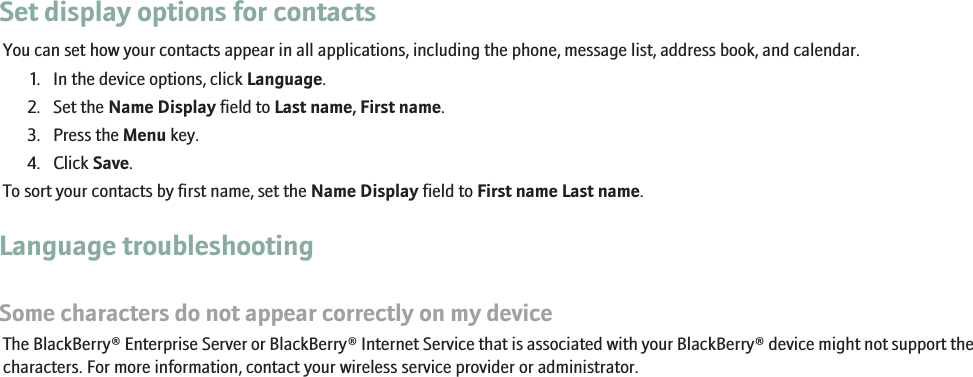 Set display options for contactsYou can set how your contacts appear in all applications, including the phone, message list, address book, and calendar.1. In the device options, click Language.2. Set the Name Display field to Last name, First name.3. Press the Menu key.4. Click Save.To sort your contacts by first name, set the Name Display field to First name Last name.Language troubleshootingSome characters do not appear correctly on my deviceThe BlackBerry® Enterprise Server or BlackBerry® Internet Service that is associated with your BlackBerry® device might not support thecharacters. For more information, contact your wireless service provider or administrator.231