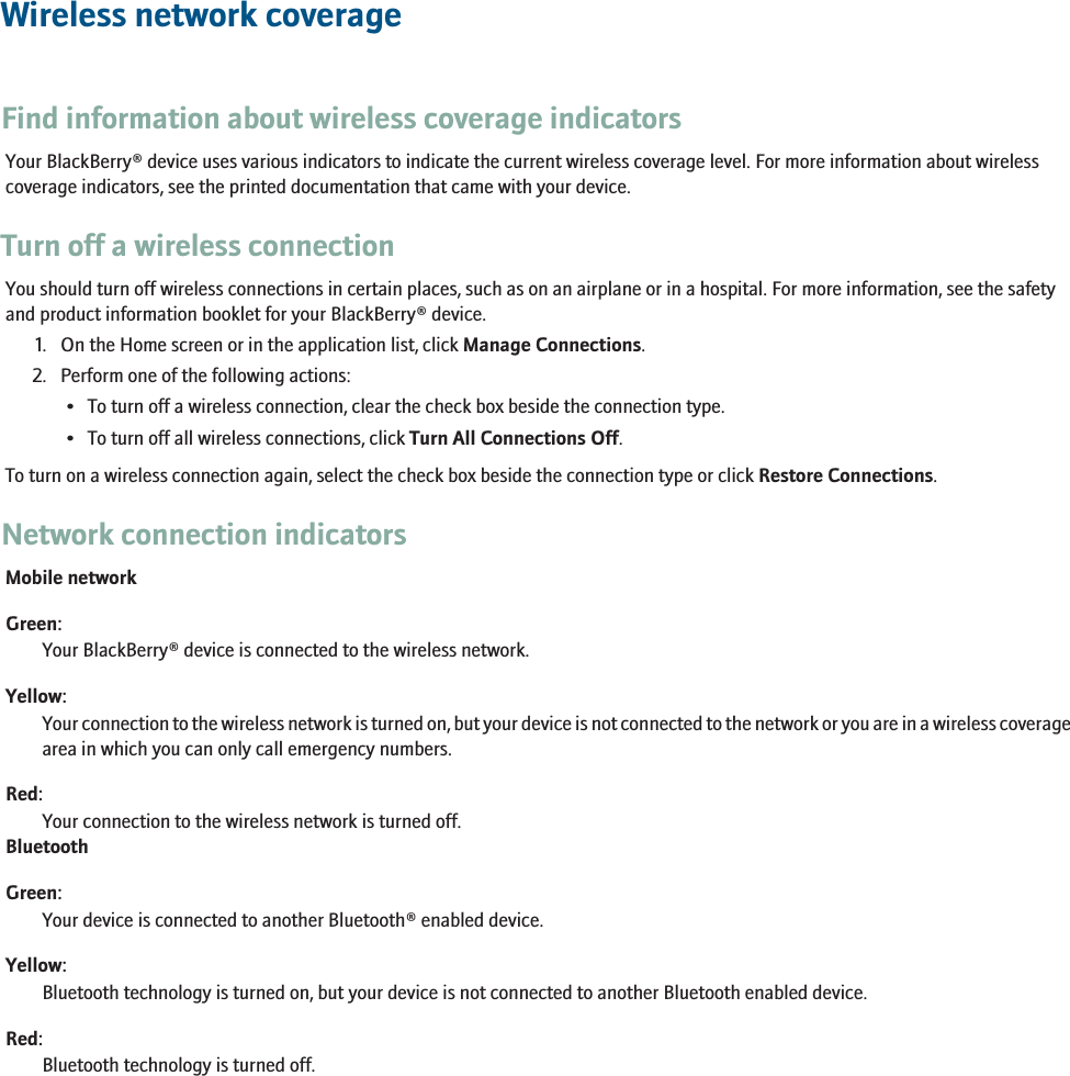 Wireless network coverageFind information about wireless coverage indicatorsYour BlackBerry® device uses various indicators to indicate the current wireless coverage level. For more information about wirelesscoverage indicators, see the printed documentation that came with your device.Turn off a wireless connectionYou should turn off wireless connections in certain places, such as on an airplane or in a hospital. For more information, see the safetyand product information booklet for your BlackBerry® device.1. On the Home screen or in the application list, click Manage Connections.2. Perform one of the following actions:• To turn off a wireless connection, clear the check box beside the connection type.• To turn off all wireless connections, click Turn All Connections Off.To turn on a wireless connection again, select the check box beside the connection type or click Restore Connections.Network connection indicatorsMobile networkGreen:Your BlackBerry® device is connected to the wireless network.Yellow:Your connection to the wireless network is turned on, but your device is not connected to the network or you are in a wireless coveragearea in which you can only call emergency numbers.Red:Your connection to the wireless network is turned off.BluetoothGreen:Your device is connected to another Bluetooth® enabled device.Yellow:Bluetooth technology is turned on, but your device is not connected to another Bluetooth enabled device.Red:Bluetooth technology is turned off.233