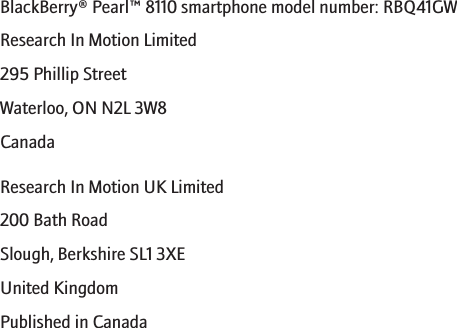 BlackBerry® Pearl™ 8110 smartphone model number: RBQ41GWResearch In Motion Limited295 Phillip StreetWaterloo, ON N2L 3W8CanadaResearch In Motion UK Limited200 Bath RoadSlough, Berkshire SL1 3XEUnited KingdomPublished in Canada286