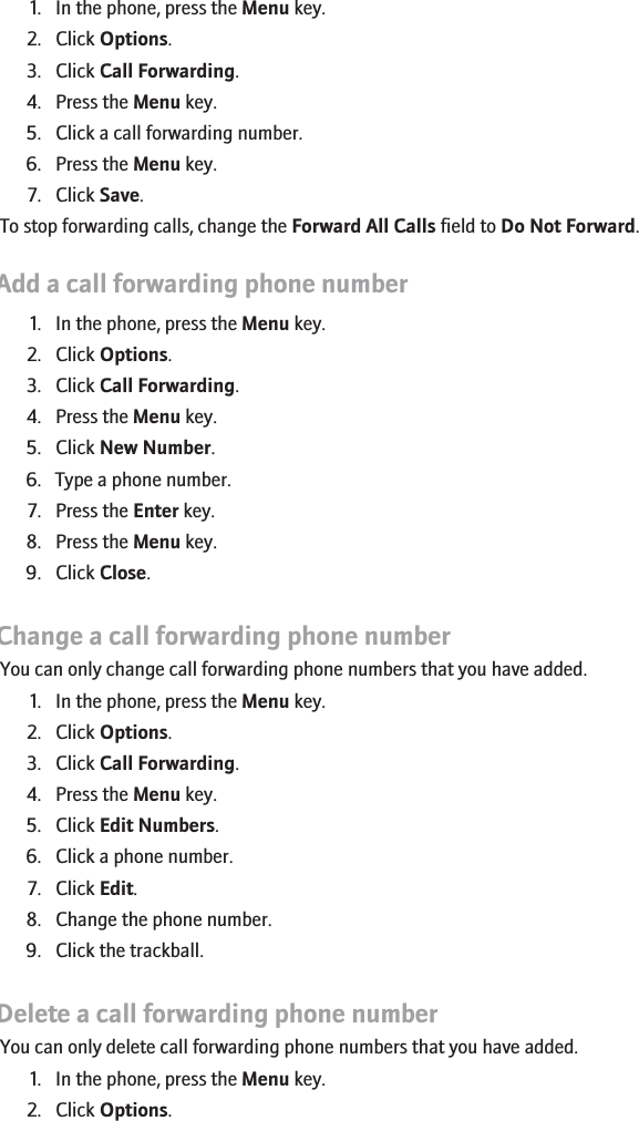 1. In the phone, press the Menu key.2. Click Options.3. Click Call Forwarding.4. Press the Menu key.5. Click a call forwarding number.6. Press the Menu key.7. Click Save.To stop forwarding calls, change the Forward All Calls field to Do Not Forward.Add a call forwarding phone number1. In the phone, press the Menu key.2. Click Options.3. Click Call Forwarding.4. Press the Menu key.5. Click New Number.6. Type a phone number.7. Press the Enter key.8. Press the Menu key.9. Click Close.Change a call forwarding phone numberYou can only change call forwarding phone numbers that you have added.1. In the phone, press the Menu key.2. Click Options.3. Click Call Forwarding.4. Press the Menu key.5. Click Edit Numbers.6. Click a phone number.7. Click Edit.8. Change the phone number.9. Click the trackball.Delete a call forwarding phone numberYou can only delete call forwarding phone numbers that you have added.1. In the phone, press the Menu key.2. Click Options.32