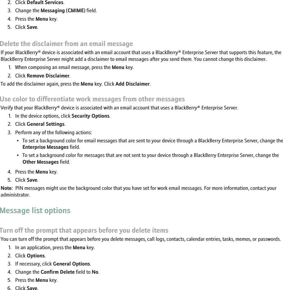 2. Click Default Services.3. Change the Messaging (CMIME) field.4. Press the Menu key.5. Click Save.Delete the disclaimer from an email messageIf your BlackBerry® device is associated with an email account that uses a BlackBerry® Enterprise Server that supports this feature, theBlackBerry Enterprise Server might add a disclaimer to email messages after you send them. You cannot change this disclaimer.1. When composing an email message, press the Menu key.2. Click Remove Disclaimer.To add the disclaimer again, press the Menu key. Click Add Disclaimer.Use color to differentiate work messages from other messagesVerify that your BlackBerry® device is associated with an email account that uses a BlackBerry® Enterprise Server.1. In the device options, click Security Options.2. Click General Settings.3. Perform any of the following actions:• To set a background color for email messages that are sent to your device through a BlackBerry Enterprise Server, change theEnterprise Messages field.• To set a background color for messages that are not sent to your device through a BlackBerry Enterprise Server, change theOther Messages field.4. Press the Menu key.5. Click Save.Note:  PIN messages might use the background color that you have set for work email messages. For more information, contact youradministrator.Message list optionsTurn off the prompt that appears before you delete itemsYou can turn off the prompt that appears before you delete messages, call logs, contacts, calendar entries, tasks, memos, or passwords.1. In an application, press the Menu key.2. Click Options.3. If necessary, click General Options.4. Change the Confirm Delete field to No.5. Press the Menu key.6. Click Save.60