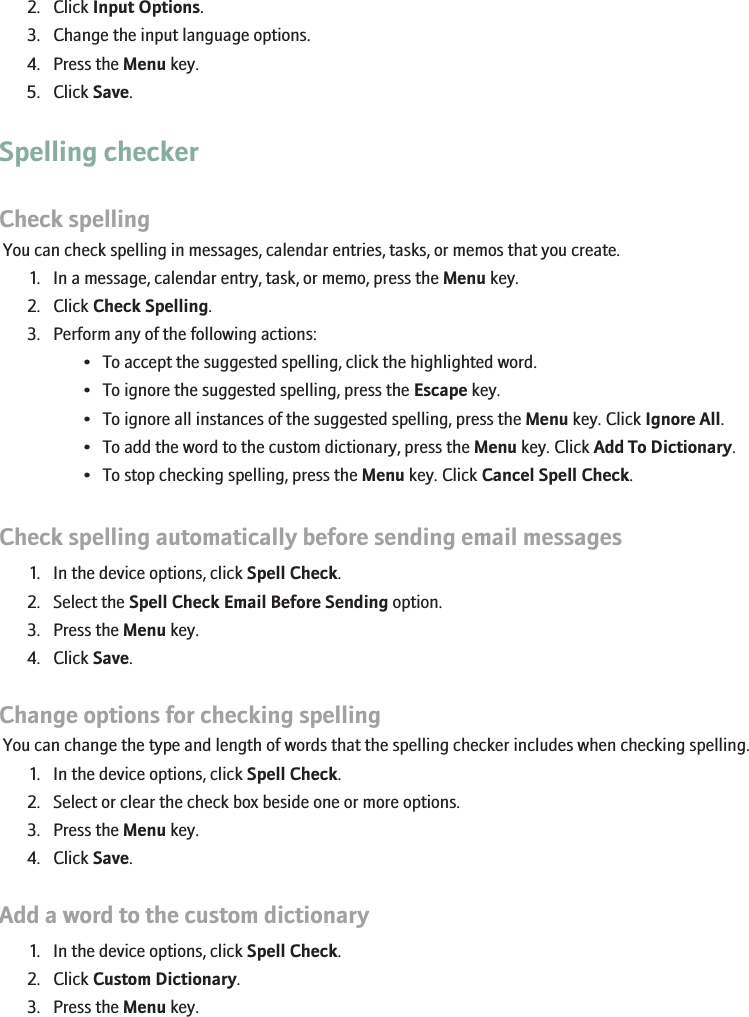 2. Click Input Options.3. Change the input language options.4. Press the Menu key.5. Click Save.Spelling checkerCheck spellingYou can check spelling in messages, calendar entries, tasks, or memos that you create.1. In a message, calendar entry, task, or memo, press the Menu key.2. Click Check Spelling.3. Perform any of the following actions:• To accept the suggested spelling, click the highlighted word.• To ignore the suggested spelling, press the Escape key.• To ignore all instances of the suggested spelling, press the Menu key. Click Ignore All.• To add the word to the custom dictionary, press the Menu key. Click Add To Dictionary.• To stop checking spelling, press the Menu key. Click Cancel Spell Check.Check spelling automatically before sending email messages1. In the device options, click Spell Check.2. Select the Spell Check Email Before Sending option.3. Press the Menu key.4. Click Save.Change options for checking spellingYou can change the type and length of words that the spelling checker includes when checking spelling.1. In the device options, click Spell Check.2. Select or clear the check box beside one or more options.3. Press the Menu key.4. Click Save.Add a word to the custom dictionary1. In the device options, click Spell Check.2. Click Custom Dictionary.3. Press the Menu key.105