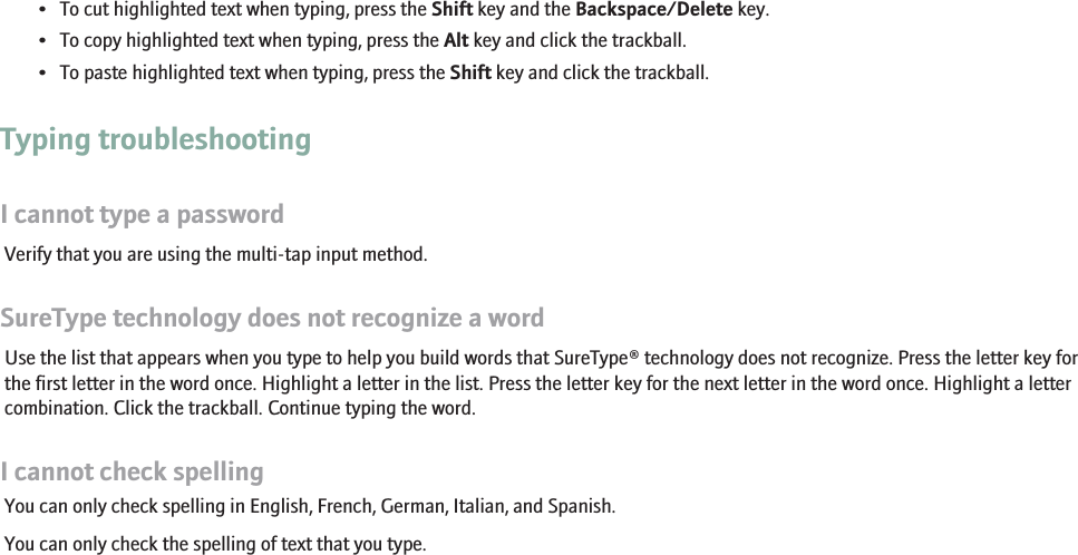 • To cut highlighted text when typing, press the Shift key and the Backspace/Delete key.• To copy highlighted text when typing, press the Alt key and click the trackball.• To paste highlighted text when typing, press the Shift key and click the trackball.Typing troubleshootingI cannot type a passwordVerify that you are using the multi-tap input method.SureType technology does not recognize a wordUse the list that appears when you type to help you build words that SureType® technology does not recognize. Press the letter key forthe first letter in the word once. Highlight a letter in the list. Press the letter key for the next letter in the word once. Highlight a lettercombination. Click the trackball. Continue typing the word.I cannot check spellingYou can only check spelling in English, French, German, Italian, and Spanish.You can only check the spelling of text that you type.110