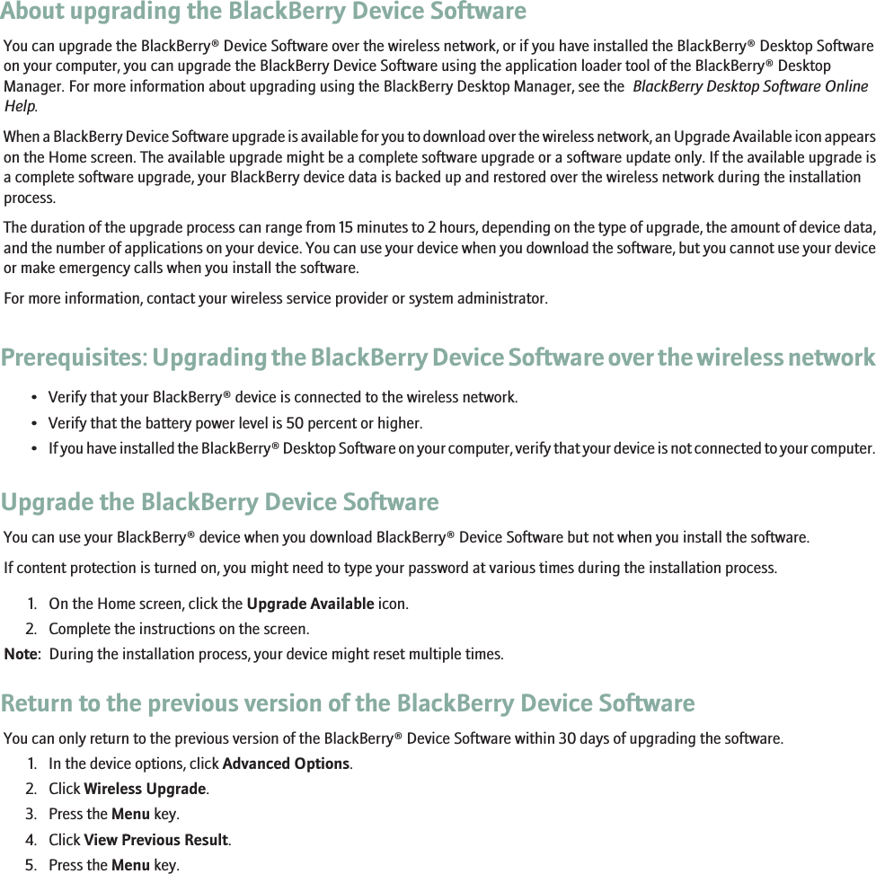 About upgrading the BlackBerry Device SoftwareYou can upgrade the BlackBerry® Device Software over the wireless network, or if you have installed the BlackBerry® Desktop Softwareon your computer, you can upgrade the BlackBerry Device Software using the application loader tool of the BlackBerry® DesktopManager. For more information about upgrading using the BlackBerry Desktop Manager, see the  BlackBerry Desktop Software OnlineHelp.When a BlackBerry Device Software upgrade is available for you to download over the wireless network, an Upgrade Available icon appearson the Home screen. The available upgrade might be a complete software upgrade or a software update only. If the available upgrade isa complete software upgrade, your BlackBerry device data is backed up and restored over the wireless network during the installationprocess.The duration of the upgrade process can range from 15 minutes to 2 hours, depending on the type of upgrade, the amount of device data,and the number of applications on your device. You can use your device when you download the software, but you cannot use your deviceor make emergency calls when you install the software.For more information, contact your wireless service provider or system administrator.Prerequisites: Upgrading the BlackBerry Device Software over the wireless network• Verify that your BlackBerry® device is connected to the wireless network.• Verify that the battery power level is 50 percent or higher.•If you have installed the BlackBerry® Desktop Software on your computer, verify that your device is not connected to your computer.Upgrade the BlackBerry Device SoftwareYou can use your BlackBerry® device when you download BlackBerry® Device Software but not when you install the software.If content protection is turned on, you might need to type your password at various times during the installation process.1. On the Home screen, click the Upgrade Available icon.2. Complete the instructions on the screen.Note:  During the installation process, your device might reset multiple times.Return to the previous version of the BlackBerry Device SoftwareYou can only return to the previous version of the BlackBerry® Device Software within 30 days of upgrading the software.1. In the device options, click Advanced Options.2. Click Wireless Upgrade.3. Press the Menu key.4. Click View Previous Result.5. Press the Menu key.146