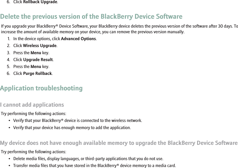 6. Click Rollback Upgrade.Delete the previous version of the BlackBerry Device SoftwareIf you upgrade your BlackBerry® Device Software, your BlackBerry device deletes the previous version of the software after 30 days. Toincrease the amount of available memory on your device, you can remove the previous version manually.1. In the device options, click Advanced Options.2. Click Wireless Upgrade.3. Press the Menu key.4. Click Upgrade Result.5. Press the Menu key.6. Click Purge Rollback.Application troubleshootingI cannot add applicationsTry performing the following actions:• Verify that your BlackBerry® device is connected to the wireless network.• Verify that your device has enough memory to add the application.My device does not have enough available memory to upgrade the BlackBerry Device SoftwareTry performing the following actions:• Delete media files, display languages, or third-party applications that you do not use.• Transfer media files that you have stored in the BlackBerry® device memory to a media card.147