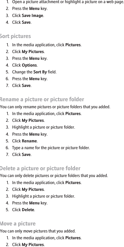 1. Open a picture attachment or highlight a picture on a web page.2. Press the Menu key.3. Click Save Image.4. Click Save.Sort pictures1. In the media application, click Pictures.2. Click My Pictures.3. Press the Menu key.4. Click Options.5. Change the Sort By field.6. Press the Menu key.7. Click Save.Rename a picture or picture folderYou can only rename pictures or picture folders that you added.1. In the media application, click Pictures.2. Click My Pictures.3. Highlight a picture or picture folder.4. Press the Menu key.5. Click Rename.6. Type a name for the picture or picture folder.7. Click Save.Delete a picture or picture folderYou can only delete pictures or picture folders that you added.1. In the media application, click Pictures.2. Click My Pictures.3. Highlight a picture or picture folder.4. Press the Menu key.5. Click Delete.Move a pictureYou can only move pictures that you added.1. In the media application, click Pictures.2. Click My Pictures.155