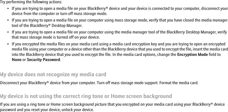 I cannot open media filesTry performing the following actions:• If you are trying to open a media file on your BlackBerry® device and your device is connected to your computer, disconnect yourdevice from the computer or turn off mass storage mode.• If you are trying to open a media file on your computer using mass storage mode, verify that you have closed the media managertool of the BlackBerry® Desktop Manager.• If you are trying to open a media file on your computer using the media manager tool of the BlackBerry Desktop Manager, verifythat mass storage mode is turned off on your device.• If you encrypted the media files on your media card using a media card encryption key and you are trying to open an encryptedmedia file using your computer or a device other than the BlackBerry device that you used to encrypt the file, insert the media cardinto the BlackBerry device that you used to encrypt the file. In the media card options, change the Encryption Mode field toNone or Security Password.My device does not recognize my media cardDisconnect your BlackBerry® device from your computer. Turn off mass storage mode support. Format the media card.My device is not using the correct ring tone or Home screen backgroundIf you are using a ring tone or Home screen background picture that you encrypted on your media card using your BlackBerry® devicepassword and you reset your device, unlock your device.160