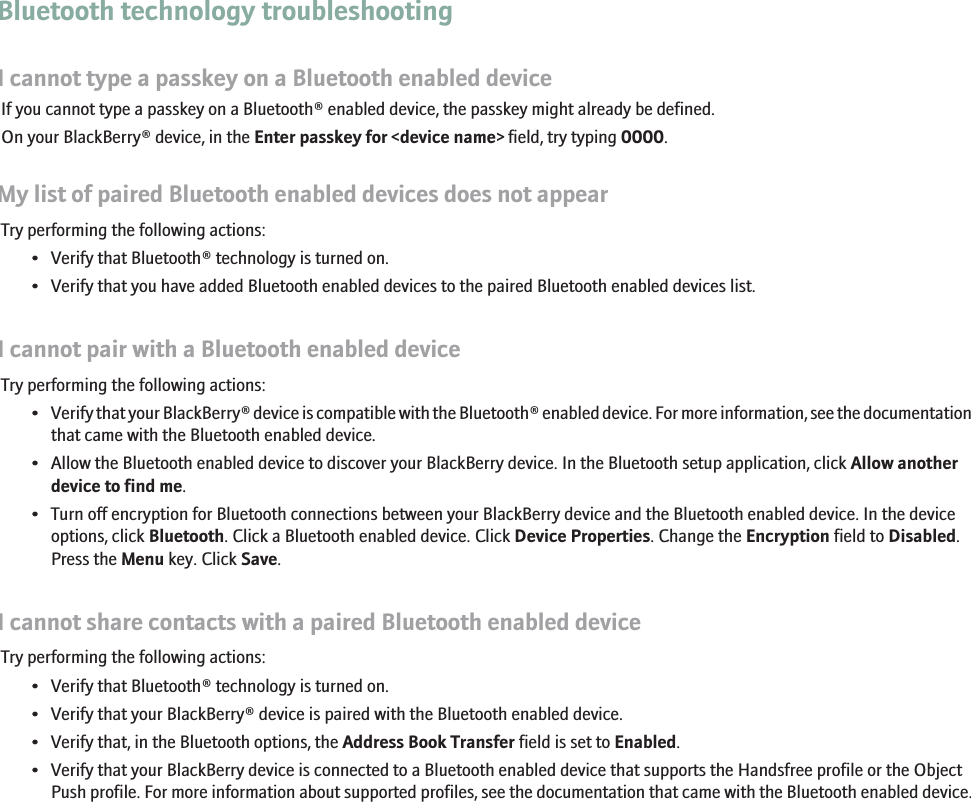 Bluetooth technology troubleshootingI cannot type a passkey on a Bluetooth enabled deviceIf you cannot type a passkey on a Bluetooth® enabled device, the passkey might already be defined.On your BlackBerry® device, in the Enter passkey for &lt;device name&gt; field, try typing 0000.My list of paired Bluetooth enabled devices does not appearTry performing the following actions:• Verify that Bluetooth® technology is turned on.• Verify that you have added Bluetooth enabled devices to the paired Bluetooth enabled devices list.I cannot pair with a Bluetooth enabled deviceTry performing the following actions:•Verify that your BlackBerry® device is compatible with the Bluetooth® enabled device. For more information, see the documentationthat came with the Bluetooth enabled device.• Allow the Bluetooth enabled device to discover your BlackBerry device. In the Bluetooth setup application, click Allow anotherdevice to find me.• Turn off encryption for Bluetooth connections between your BlackBerry device and the Bluetooth enabled device. In the deviceoptions, click Bluetooth. Click a Bluetooth enabled device. Click Device Properties. Change the Encryption field to Disabled.Press the Menu key. Click Save.I cannot share contacts with a paired Bluetooth enabled deviceTry performing the following actions:• Verify that Bluetooth® technology is turned on.• Verify that your BlackBerry® device is paired with the Bluetooth enabled device.• Verify that, in the Bluetooth options, the Address Book Transfer field is set to Enabled.• Verify that your BlackBerry device is connected to a Bluetooth enabled device that supports the Handsfree profile or the ObjectPush profile. For more information about supported profiles, see the documentation that came with the Bluetooth enabled device.203