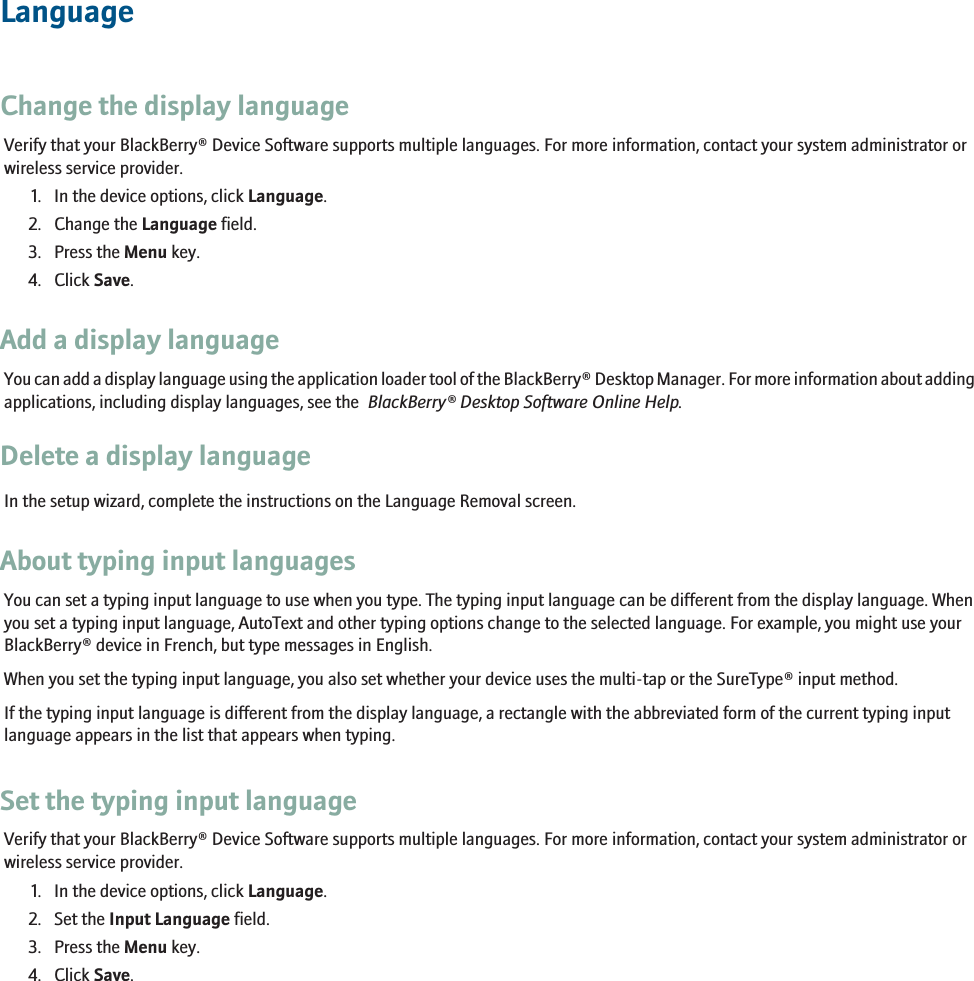 LanguageChange the display languageVerify that your BlackBerry® Device Software supports multiple languages. For more information, contact your system administrator orwireless service provider.1. In the device options, click Language.2. Change the Language field.3. Press the Menu key.4. Click Save.Add a display languageYou can add a display language using the application loader tool of the BlackBerry® Desktop Manager. For more information about addingapplications, including display languages, see the  BlackBerry® Desktop Software Online Help.Delete a display languageIn the setup wizard, complete the instructions on the Language Removal screen.About typing input languagesYou can set a typing input language to use when you type. The typing input language can be different from the display language. Whenyou set a typing input language, AutoText and other typing options change to the selected language. For example, you might use yourBlackBerry® device in French, but type messages in English.When you set the typing input language, you also set whether your device uses the multi-tap or the SureType® input method.If the typing input language is different from the display language, a rectangle with the abbreviated form of the current typing inputlanguage appears in the list that appears when typing.Set the typing input languageVerify that your BlackBerry® Device Software supports multiple languages. For more information, contact your system administrator orwireless service provider.1. In the device options, click Language.2. Set the Input Language field.3. Press the Menu key.4. Click Save.227